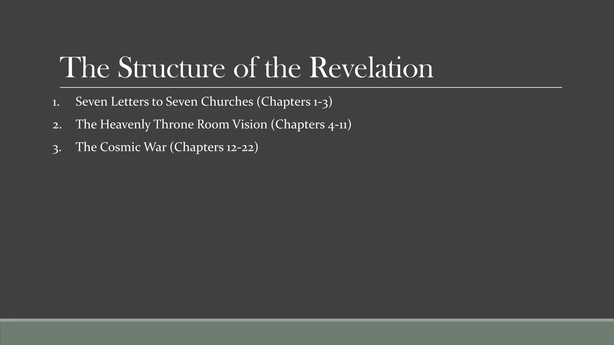 The Structure of the Revelation
1.    Seven Letters to Seven Churches (Chapters 1-3)
2.    The Heavenly Throne Room Vision (Chapters 4-11)
3.    The Cosmic War (Chapters 12-22)
 