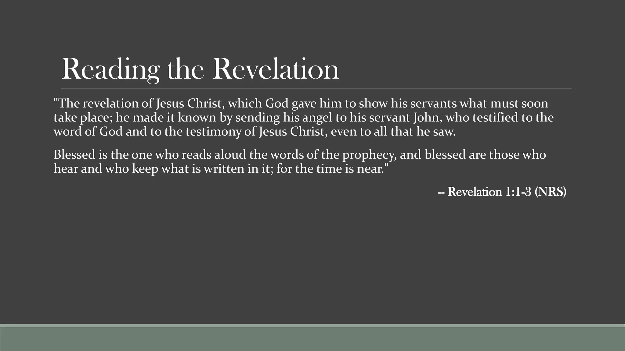 Reading the Revelation
"The revelation of Jesus Christ, which God gave him to show his servants what must soon
take place; he made it known by sending his angel to his servant John, who testified to the
word of God and to the testimony of Jesus Christ, even to all that he saw.
Blessed is the one who reads aloud the words of the prophecy, and blessed are those who
hear and who keep what is written in it; for the time is near."
                                                                     -- Revelation 1:1-3 (NRS)
 