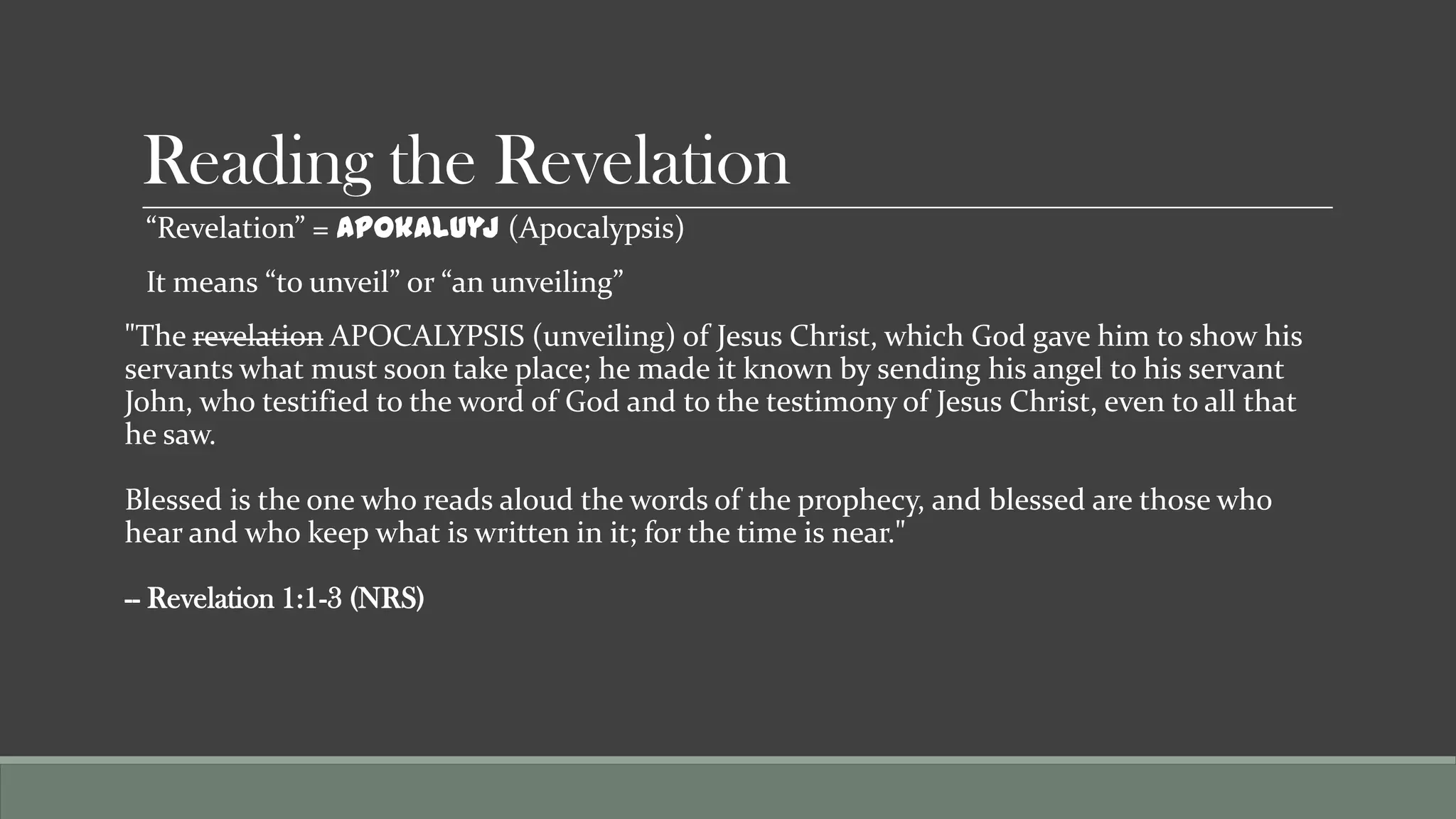 Reading the Revelation
 “Revelation” = Apokaluyj (Apocalypsis)
 It means “to unveil” or “an unveiling”
"The revelation APOCALYPSIS (unveiling) of Jesus Christ, which God gave him to show his
servants what must soon take place; he made it known by sending his angel to his servant
John, who testified to the word of God and to the testimony of Jesus Christ, even to all that
he saw.

Blessed is the one who reads aloud the words of the prophecy, and blessed are those who
hear and who keep what is written in it; for the time is near."

-- Revelation 1:1-3 (NRS)
 