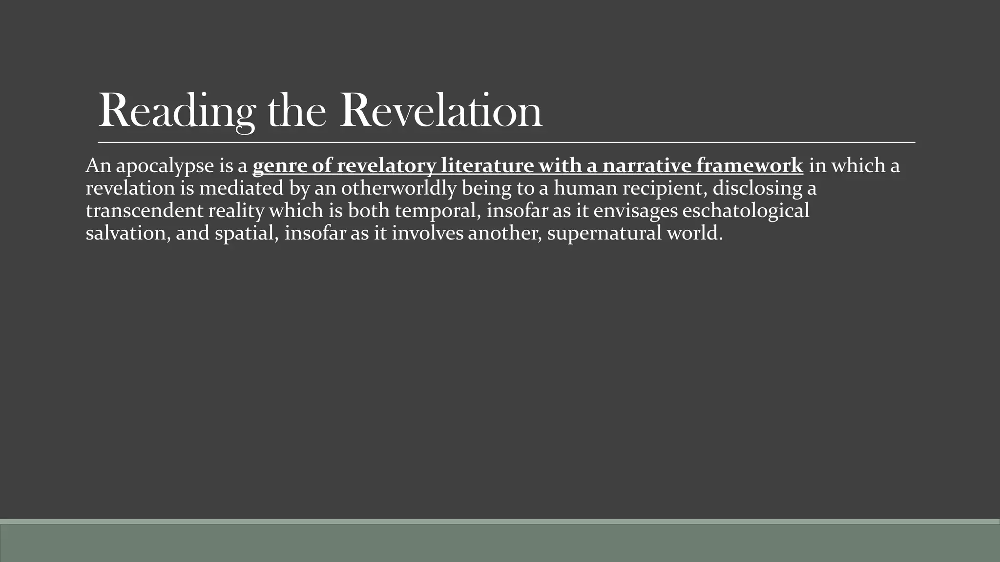 Reading the Revelation
An apocalypse is a genre of revelatory literature with a narrative framework in which a
revelation is mediated by an otherworldly being to a human recipient, disclosing a
transcendent reality which is both temporal, insofar as it envisages eschatological
salvation, and spatial, insofar as it involves another, supernatural world.
 