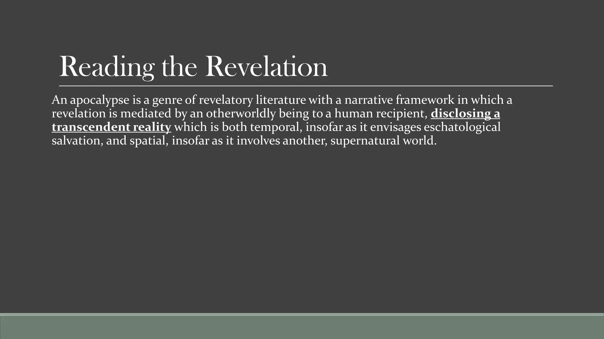 Reading the Revelation
An apocalypse is a genre of revelatory literature with a narrative framework in which a
revelation is mediated by an otherworldly being to a human recipient, disclosing a
transcendent reality which is both temporal, insofar as it envisages eschatological
salvation, and spatial, insofar as it involves another, supernatural world.
 