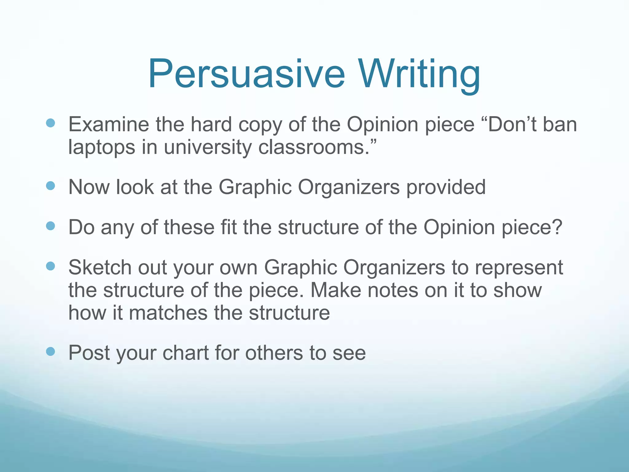 Persuasive Writing
 Examine the hard copy of the Opinion piece “Don’t ban
laptops in university classrooms.”
 Now look at the Graphic Organizers provided
 Do any of these fit the structure of the Opinion piece?
 Sketch out your own Graphic Organizers to represent
the structure of the piece. Make notes on it to show
how it matches the structure
 Post your chart for others to see
 
