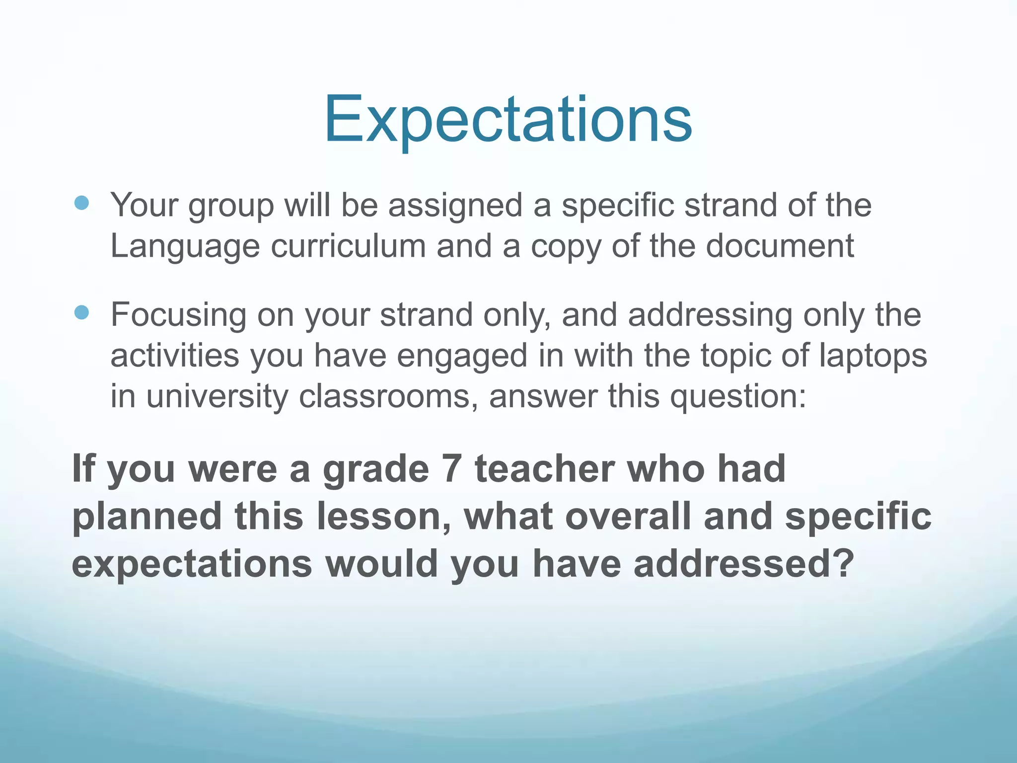 Expectations
 Your group will be assigned a specific strand of the
Language curriculum and a copy of the document
 Focusing on your strand only, and addressing only the
activities you have engaged in with the topic of laptops
in university classrooms, answer this question:
If you were a grade 7 teacher who had
planned this lesson, what overall and specific
expectations would you have addressed?
 