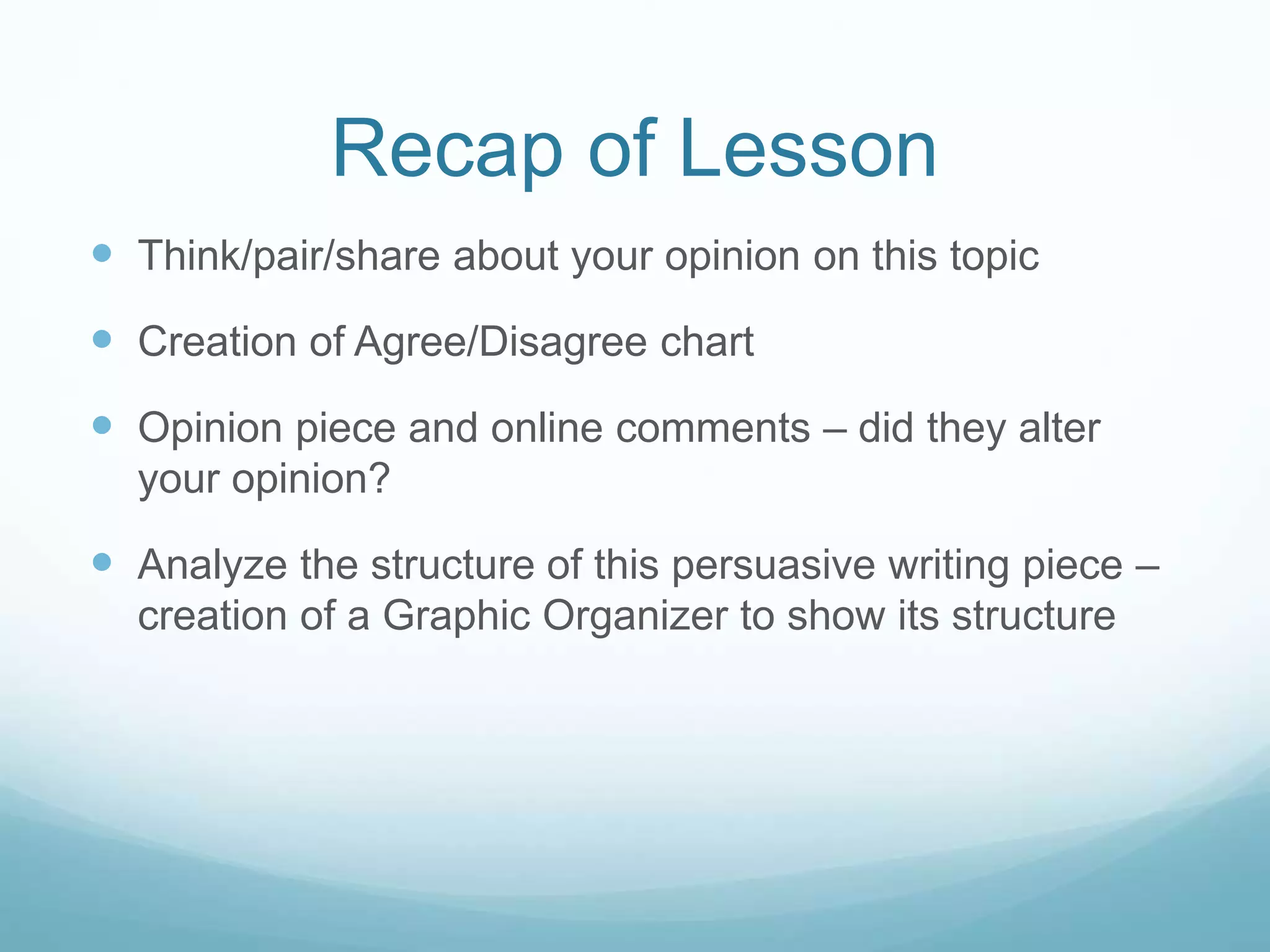 Recap of Lesson
 Think/pair/share about your opinion on this topic
 Creation of Agree/Disagree chart
 Opinion piece and online comments – did they alter
your opinion?
 Analyze the structure of this persuasive writing piece –
creation of a Graphic Organizer to show its structure
 