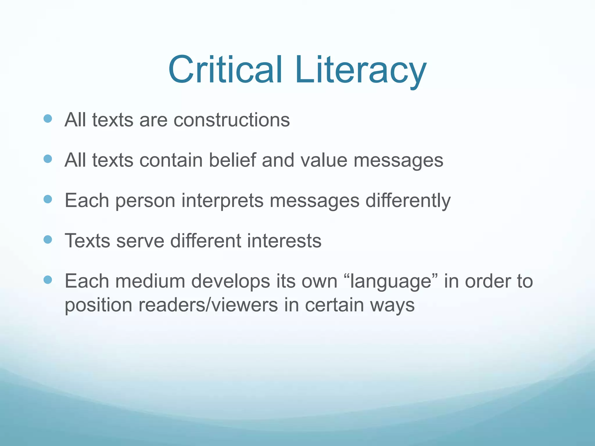 Critical Literacy
 All texts are constructions
 All texts contain belief and value messages
 Each person interprets messages differently
 Texts serve different interests
 Each medium develops its own “language” in order to
position readers/viewers in certain ways
 