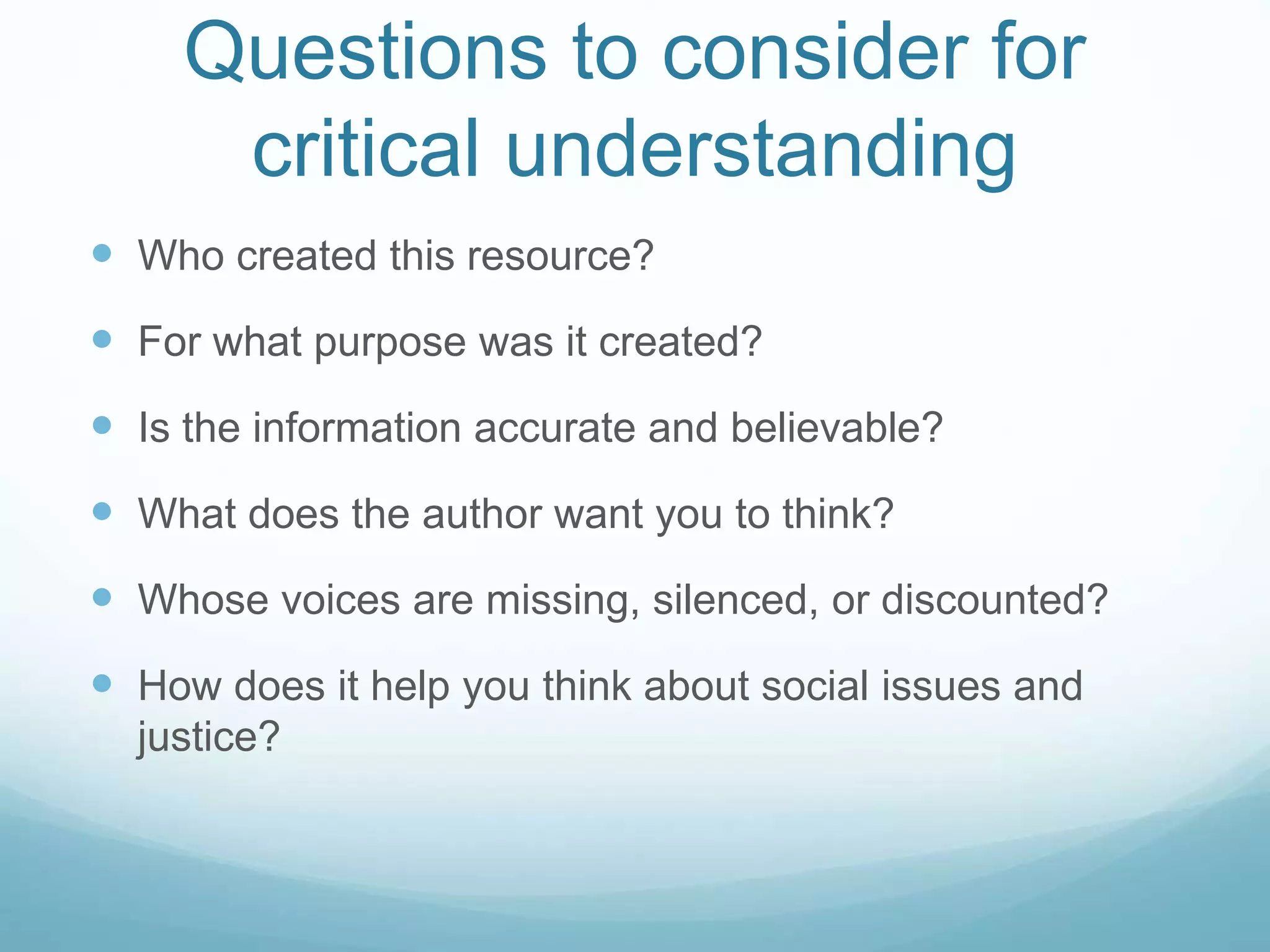 Questions to consider for
critical understanding
 Who created this resource?
 For what purpose was it created?
 Is the information accurate and believable?
 What does the author want you to think?
 Whose voices are missing, silenced, or discounted?
 How does it help you think about social issues and
justice?
 