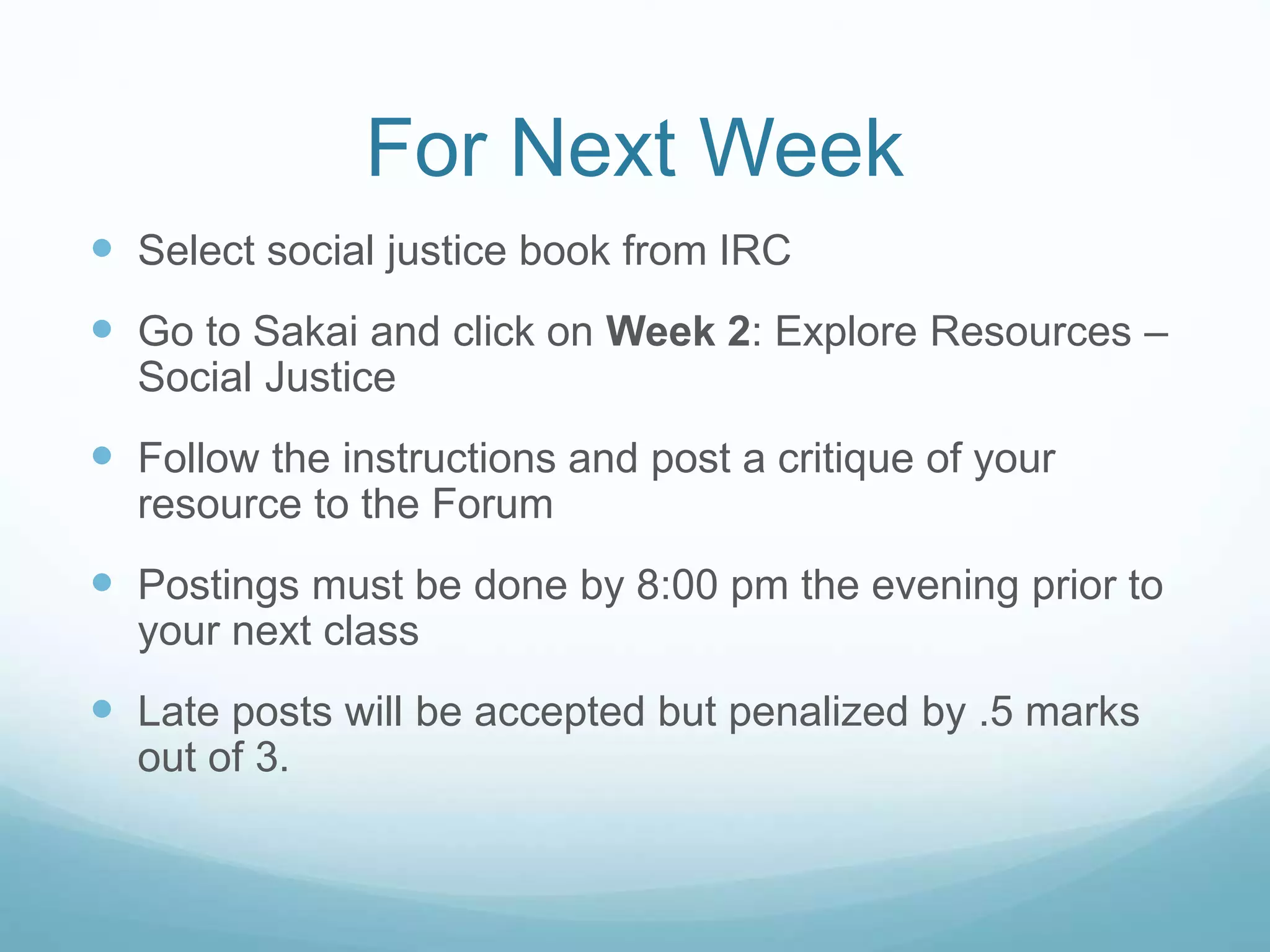For Next Week
 Select social justice book from IRC
 Go to Sakai and click on Week 2: Explore Resources –
Social Justice
 Follow the instructions and post a critique of your
resource to the Forum
 Postings must be done by 8:00 pm the evening prior to
your next class
 Late posts will be accepted but penalized by .5 marks
out of 3.
 