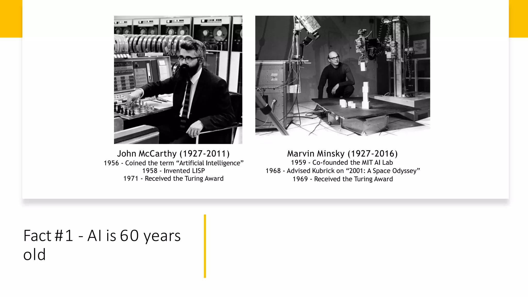 Fact #1 - AI is 60 years
old
John McCarthy (1927-2011)
1956 - Coined the term “Artificial Intelligence”
1958 - Invented LISP
1971 - Received the Turing Award
Marvin Minsky (1927-2016)
1959 - Co-founded the MIT AI Lab
1968 - Advised Kubrick on “2001: A Space Odyssey”
1969 - Received the Turing Award
 