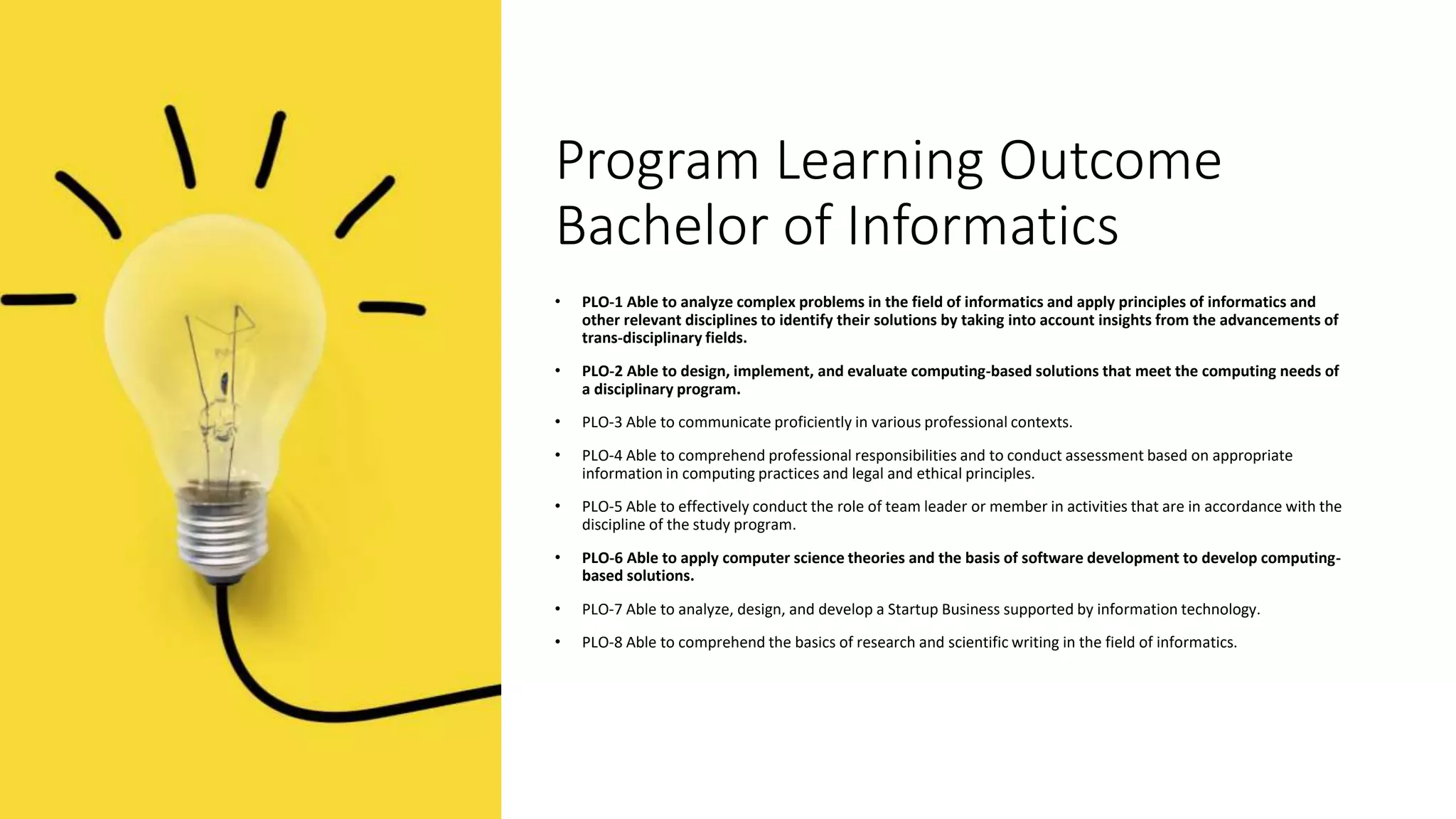 Program Learning Outcome
Bachelor of Informatics
• PLO-1 Able to analyze complex problems in the field of informatics and apply principles of informatics and
other relevant disciplines to identify their solutions by taking into account insights from the advancements of
trans-disciplinary fields.
• PLO-2 Able to design, implement, and evaluate computing-based solutions that meet the computing needs of
a disciplinary program.
• PLO-3 Able to communicate proficiently in various professional contexts.
• PLO-4 Able to comprehend professional responsibilities and to conduct assessment based on appropriate
information in computing practices and legal and ethical principles.
• PLO-5 Able to effectively conduct the role of team leader or member in activities that are in accordance with the
discipline of the study program.
• PLO-6 Able to apply computer science theories and the basis of software development to develop computing-
based solutions.
• PLO-7 Able to analyze, design, and develop a Startup Business supported by information technology.
• PLO-8 Able to comprehend the basics of research and scientific writing in the field of informatics.
 