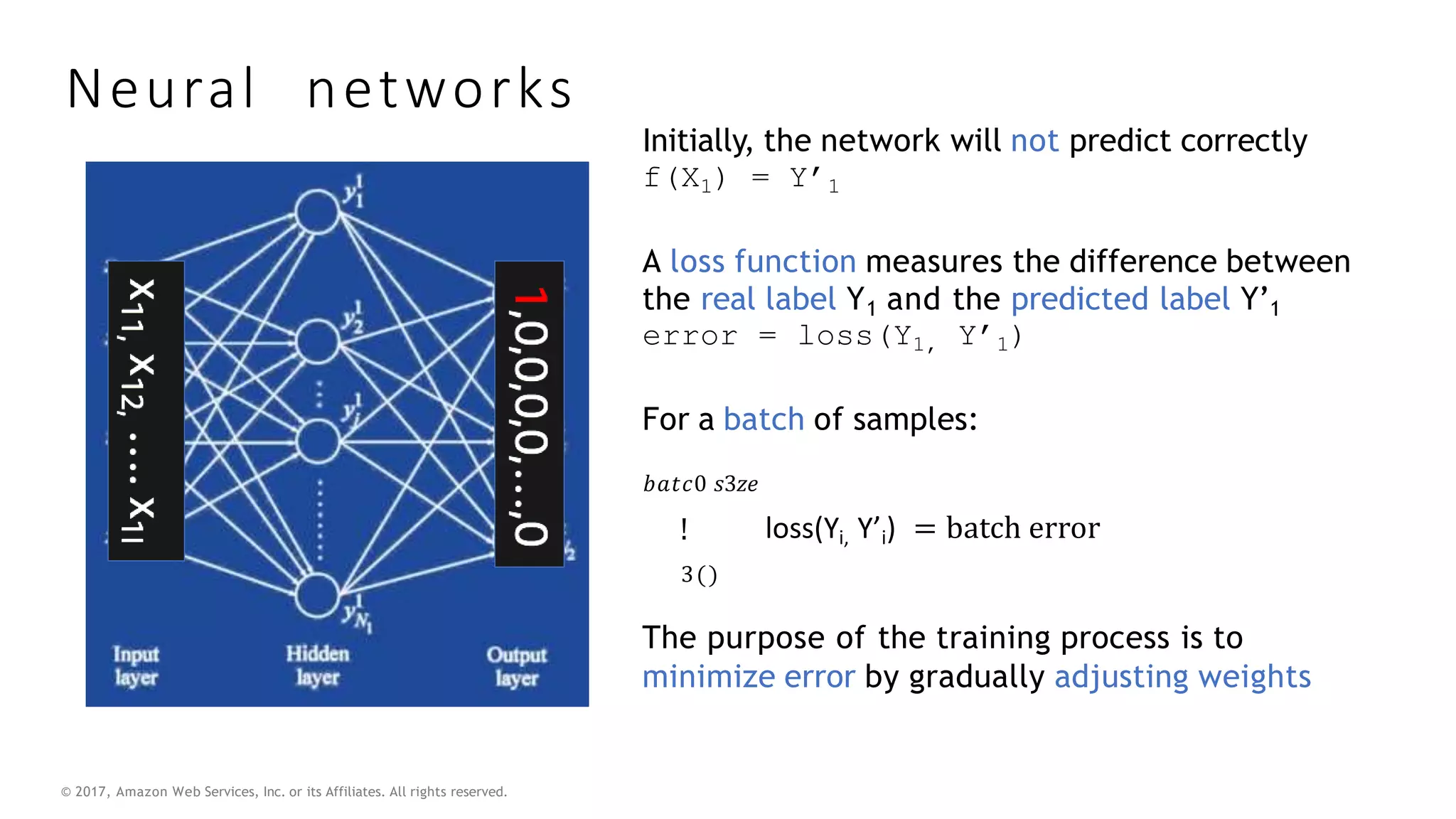 © 2017, Amazon Web Services, Inc. or its Affiliates. All rights reserved.
Neural networks
Initially, the network will not predict correctly
f(X1) = Y’1
A loss function measures the difference between
the real label Y1 and the predicted label Y’1
error = loss(Y1, Y’1)
For a batch of samples:
𝑏𝑎𝑡𝑐0 𝑠3𝑧𝑒
!
3()
loss(Yi, Y’i) = batch error
The purpose of the training process is to
minimize error by gradually adjusting weights
 
