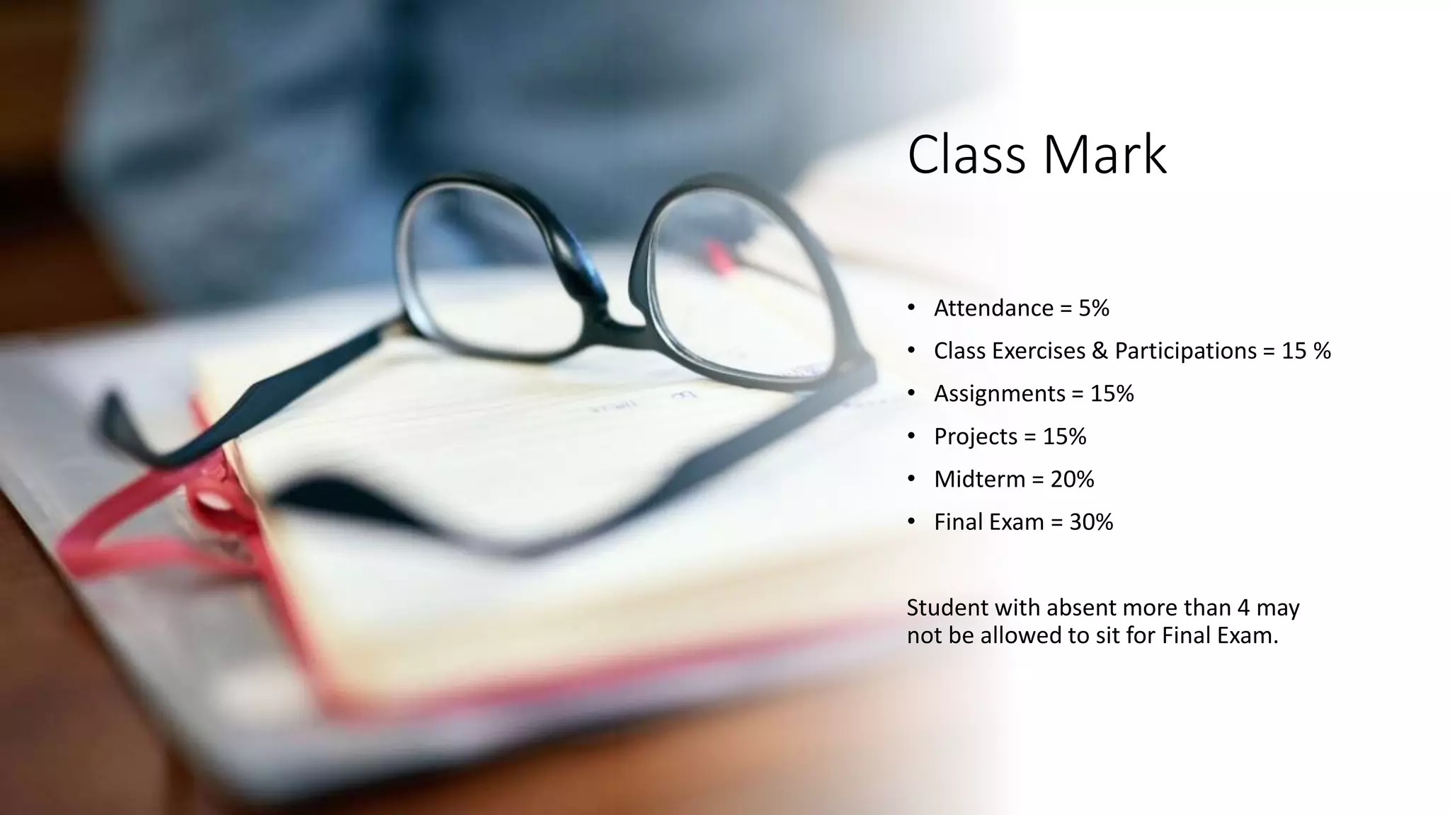 Class Mark
• Attendance = 5%
• Class Exercises & Participations = 15 %
• Assignments = 15%
• Projects = 15%
• Midterm = 20%
• Final Exam = 30%
Student with absent more than 4 may
not be allowed to sit for Final Exam.
 