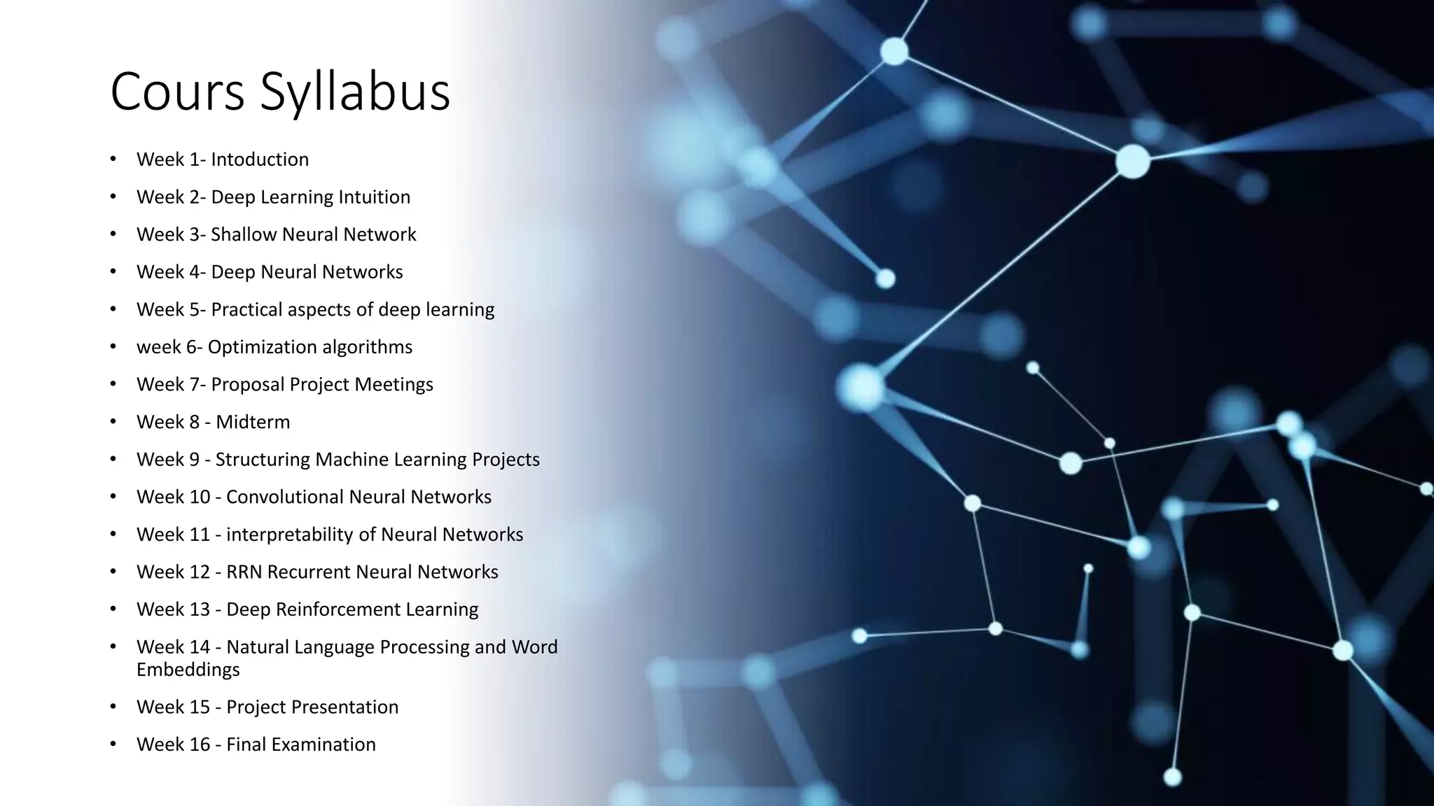 Cours Syllabus
• Week 1- Intoduction
• Week 2- Deep Learning Intuition
• Week 3- Shallow Neural Network
• Week 4- Deep Neural Networks
• Week 5- Practical aspects of deep learning
• week 6- Optimization algorithms
• Week 7- Proposal Project Meetings
• Week 8 - Midterm
• Week 9 - Structuring Machine Learning Projects
• Week 10 - Convolutional Neural Networks
• Week 11 - interpretability of Neural Networks
• Week 12 - RRN Recurrent Neural Networks
• Week 13 - Deep Reinforcement Learning
• Week 14 - Natural Language Processing and Word
Embeddings
• Week 15 - Project Presentation
• Week 16 - Final Examination
 