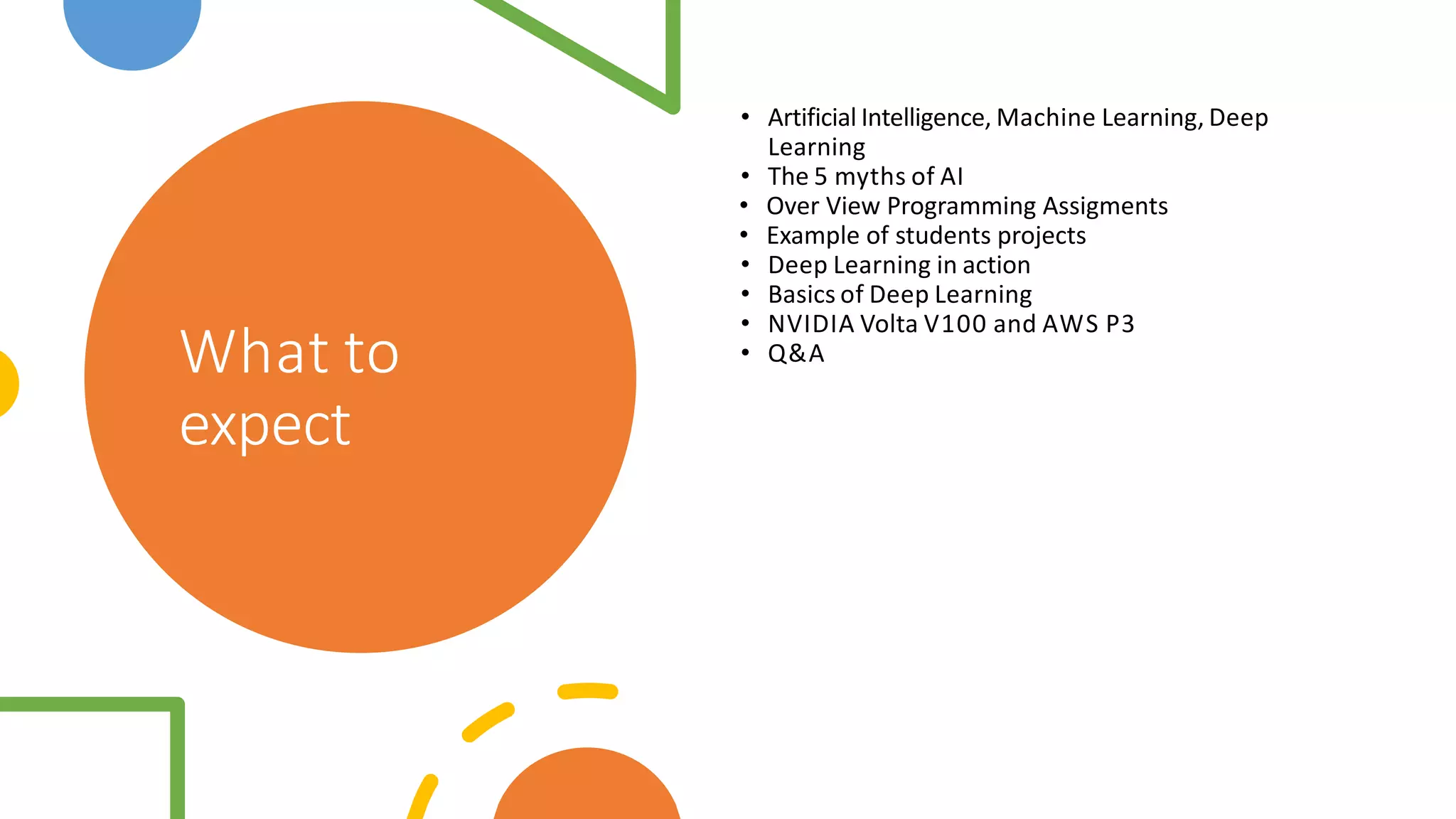 What to
expect
• Artificial Intelligence, Machine Learning, Deep
Learning
• The 5 myths of AI
• Over View Programming Assigments
• Example of students projects
• Deep Learning in action
• Basics of Deep Learning
• NVIDIA Volta V100 and AWS P3
• Q&A
 
