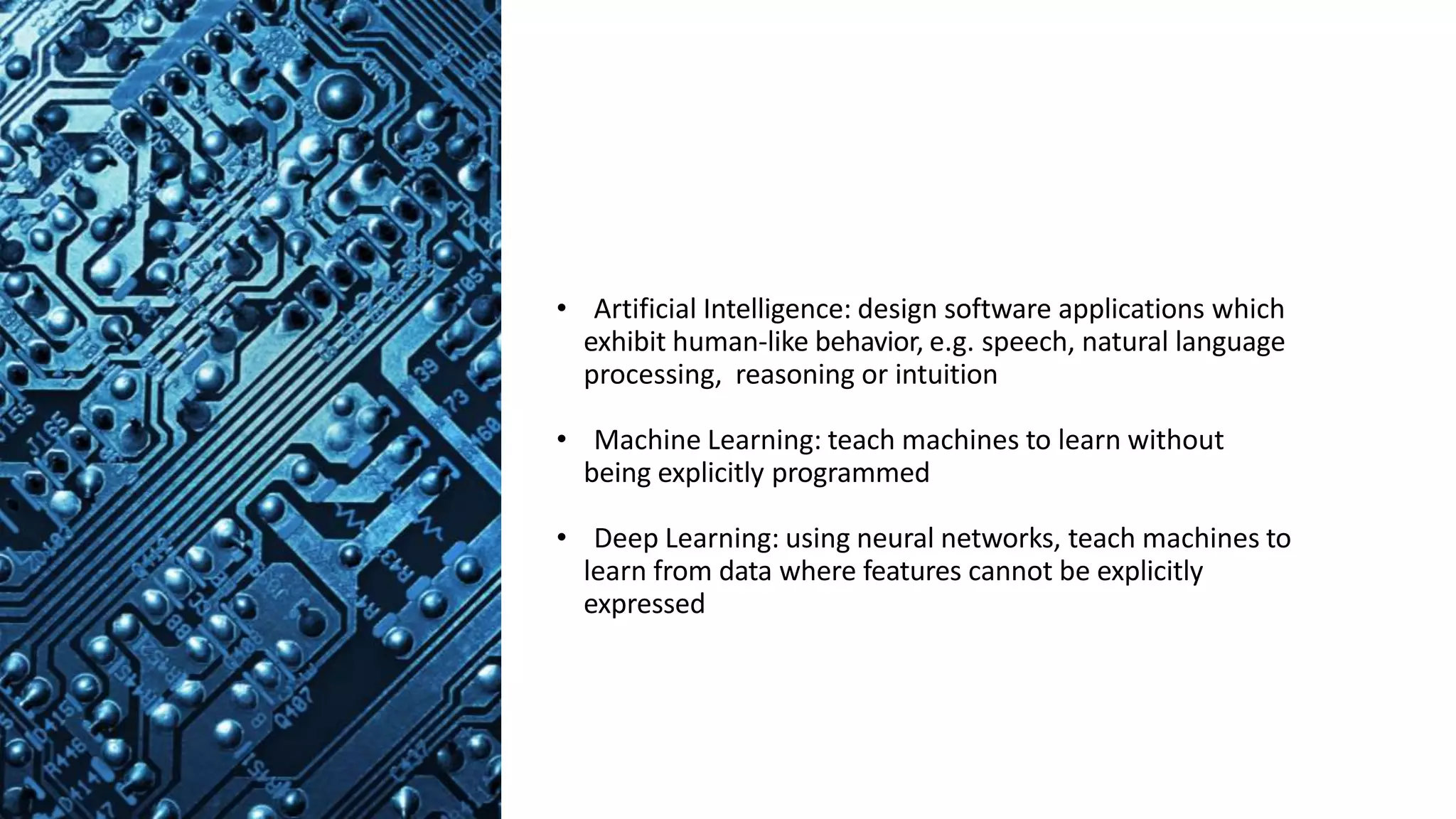 • Artificial Intelligence: design software applications which
exhibit human-like behavior, e.g. speech, natural language
processing, reasoning or intuition
• Machine Learning: teach machines to learn without
being explicitly programmed
• Deep Learning: using neural networks, teach machines to
learn from data where features cannot be explicitly
expressed
 