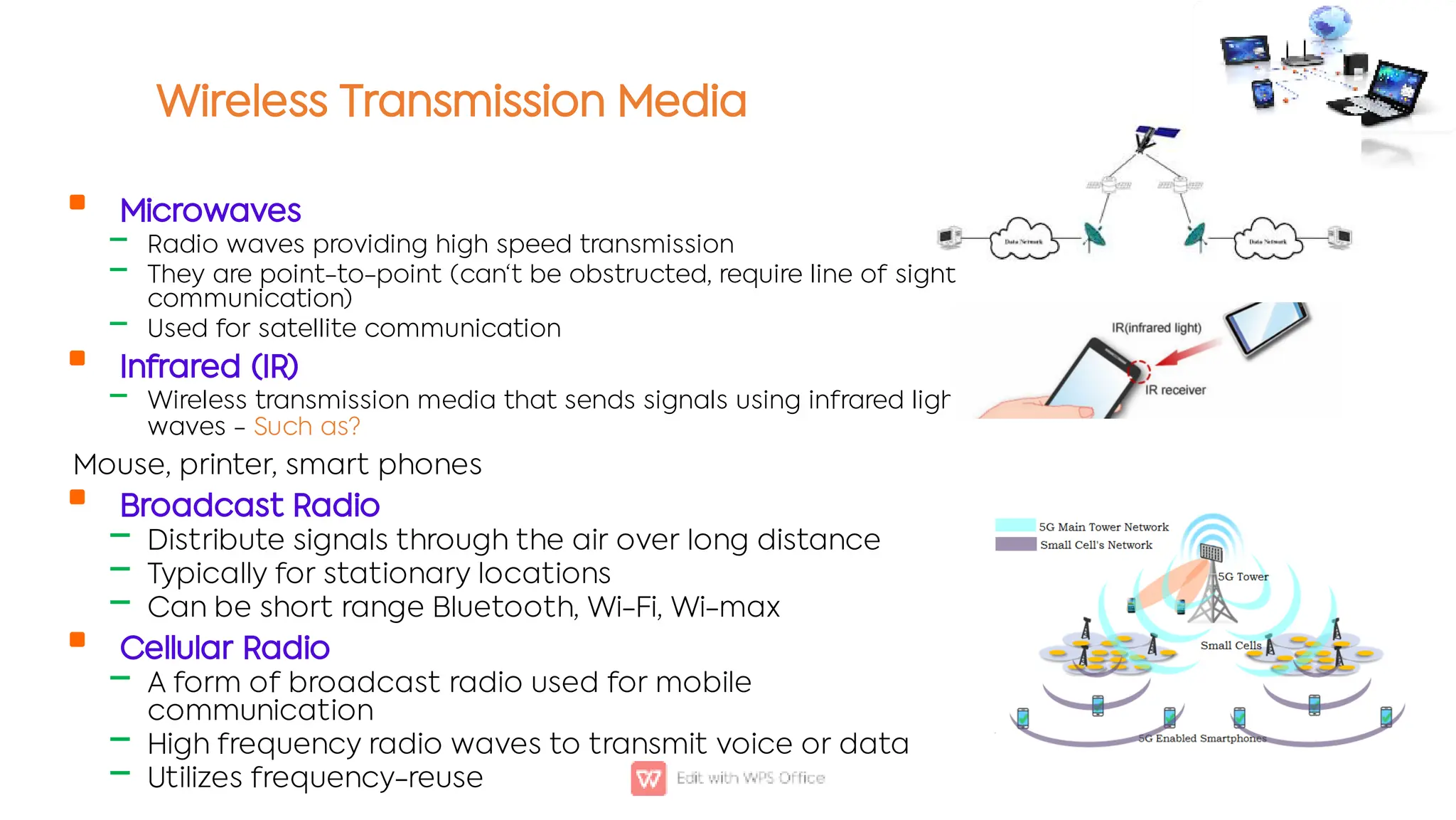 Wireless Transmission Media

‒
‒
‒

‒

‒
‒
‒

‒
‒
‒
Microwaves
Radio waves providing high speed transmission
They are point-to-point (can't be obstructed, require line of sight
communication)
Used for satellite communication
Infrared (IR)
Wireless transmission media that sends signals using infrared light-
waves - Such as?
Mouse, printer, smart phones
Broadcast Radio
Distribute signals through the air over long distance
Typically for stationary locations
Can be short range Bluetooth, Wi-Fi, Wi-max
Cellular Radio
A form of broadcast radio used for mobile
communication
High frequency radio waves to transmit voice or data
Utilizes frequency-reuse
 