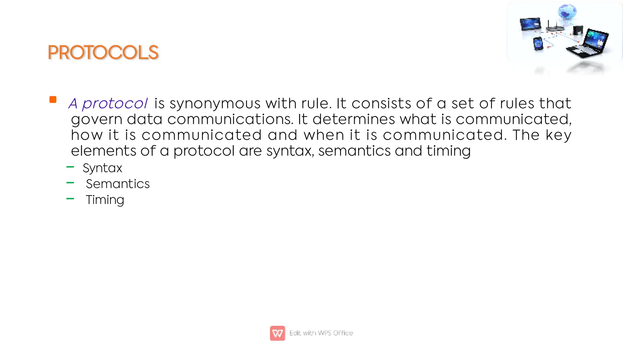 PROTOCOLS

‒
‒
‒
A protocol is synonymous with rule. It consists of a set of rules that
govern data communications. It determines what is communicated,
how it is communicated and when it is communicated. The key
elements of a protocol are syntax, semantics and timing
Syntax
Semantics
Timing
 