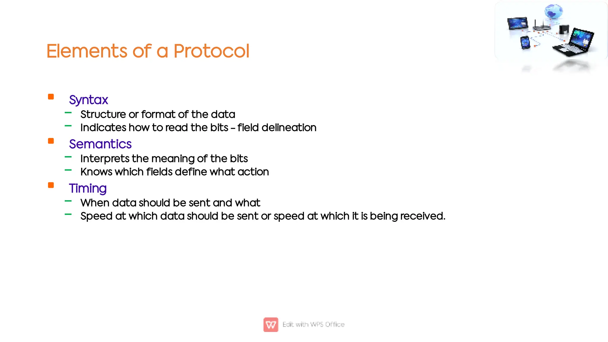 Elements of a Protocol

‒
‒

‒
‒

‒
‒
Syntax
Structure or format of the data
Indicates how to read the bits - field delineation
Semantics
Interprets the meaning of the bits
Knows which fields define what action
Timing
When data should be sent and what
Speed at which data should be sent or speed at which it is being received.
 