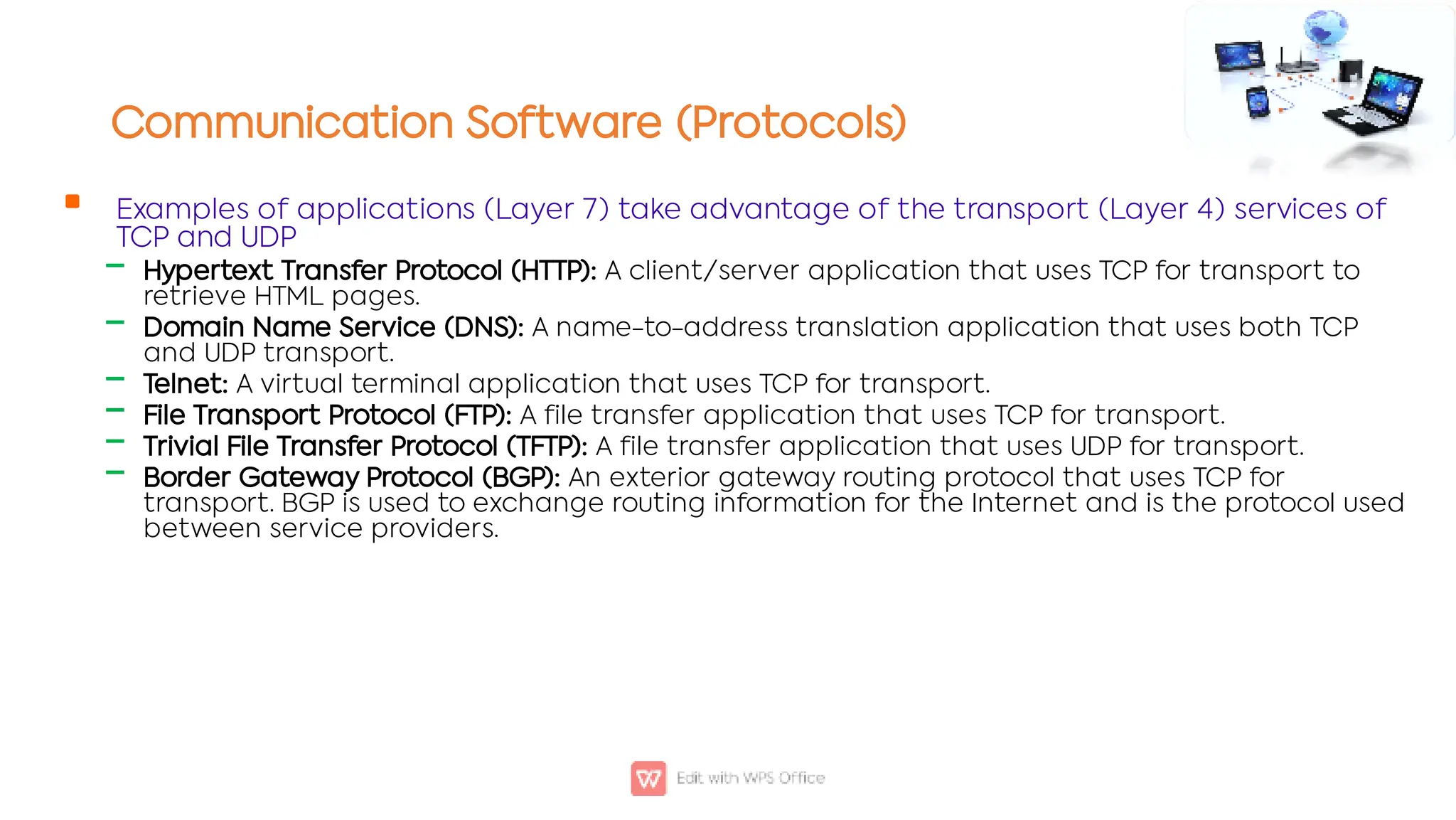 Communication Software (Protocols)

‒
‒
‒
‒
‒
‒
Examples of applications (Layer 7) take advantage of the transport (Layer 4) services of
TCP and UDP
Hypertext Transfer Protocol (HTTP): A client/server application that uses TCP for transport to
retrieve HTML pages.
Domain Name Service (DNS): A name-to-address translation application that uses both TCP
and UDP transport.
Telnet: A virtual terminal application that uses TCP for transport.
File Transport Protocol (FTP): A file transfer application that uses TCP for transport.
Trivial File Transfer Protocol (TFTP): A file transfer application that uses UDP for transport.
Border Gateway Protocol (BGP): An exterior gateway routing protocol that uses TCP for
transport. BGP is used to exchange routing information for the Internet and is the protocol used
between service providers.
 