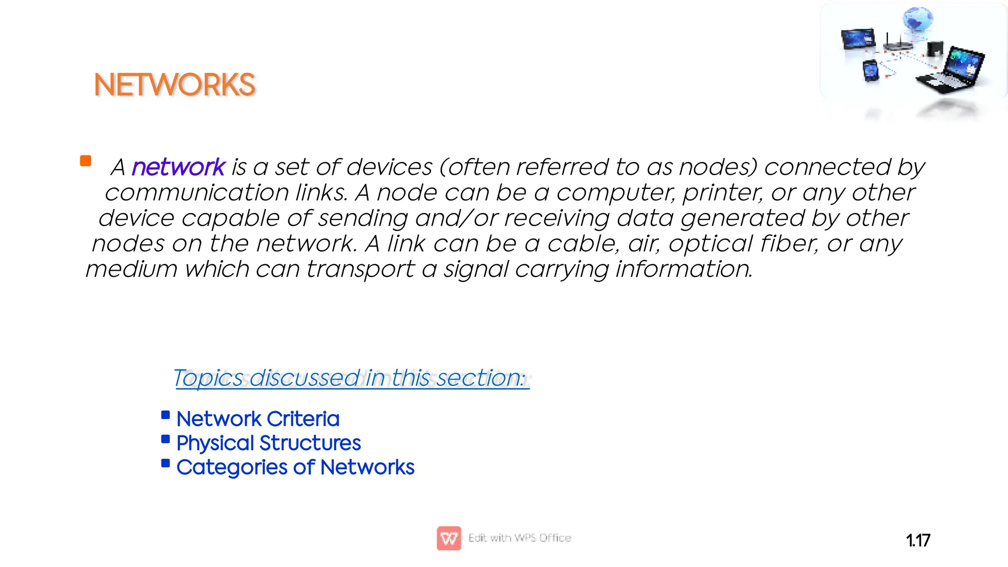 NETWORKS
 A network is a set of devices (often referred to as nodes) connected by
communication links. A node can be a computer, printer, or any other
device capable of sending and/or receiving data generated by other
nodes on the network. A link can be a cable, air, optical fiber, or any
medium which can transport a signal carrying information.
1.17



Network Criteria
Physical Structures
Categories of Networks
Topics discussed in this section:
 
