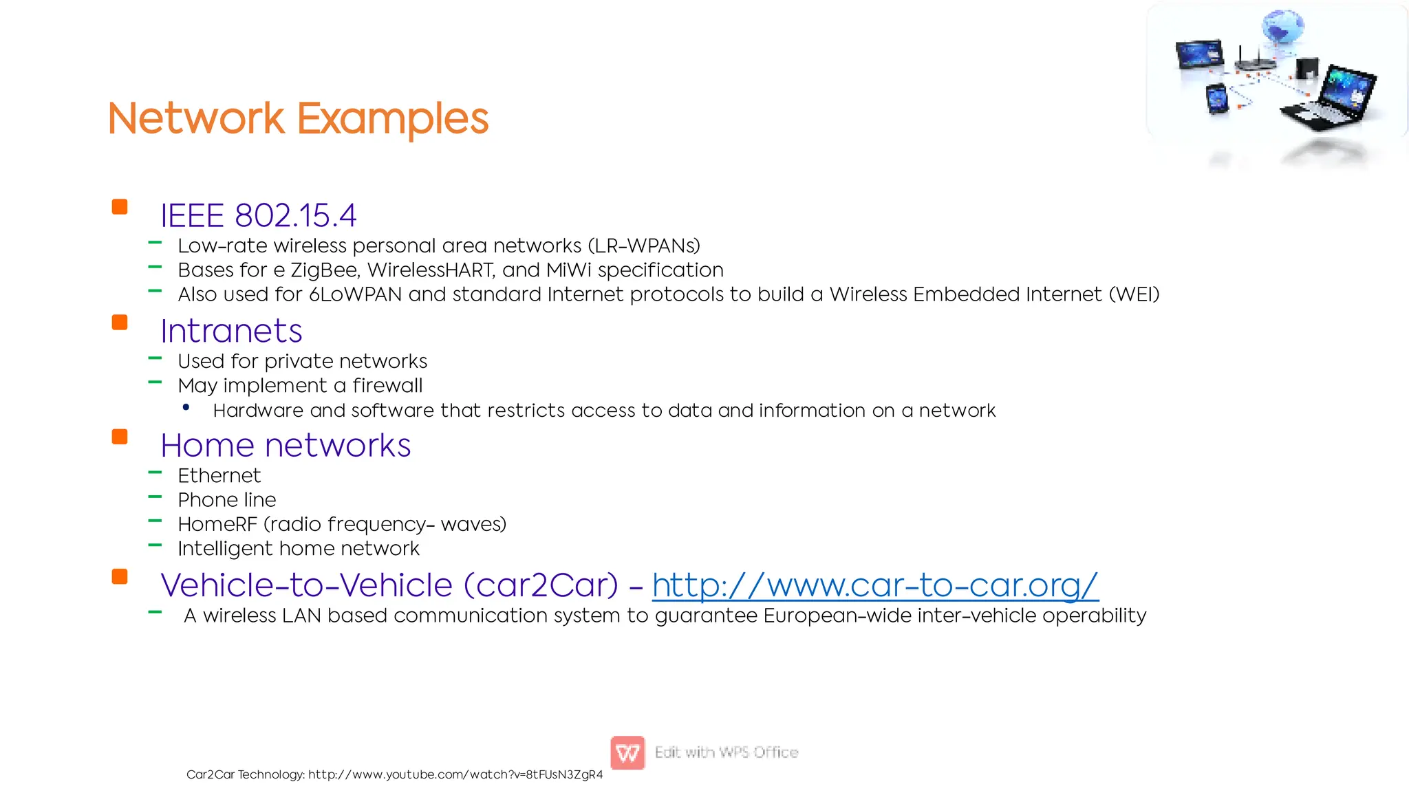 Network Examples

‒
‒
‒

‒
‒
•

‒
‒
‒
‒

‒
IEEE 802.15.4
Low-rate wireless personal area networks (LR-WPANs)
Bases for e ZigBee, WirelessHART, and MiWi specification
Also used for 6LoWPAN and standard Internet protocols to build a Wireless Embedded Internet (WEI)
Intranets
Used for private networks
May implement a firewall
Hardware and software that restricts access to data and information on a network
Home networks
Ethernet
Phone line
HomeRF (radio frequency- waves)
Intelligent home network
Vehicle-to-Vehicle (car2Car) - http://www.car-to-car.org/
A wireless LAN based communication system to guarantee European-wide inter-vehicle operability
Car2Car Technology: http://www.youtube.com/watch?v=8tFUsN3ZgR4
 