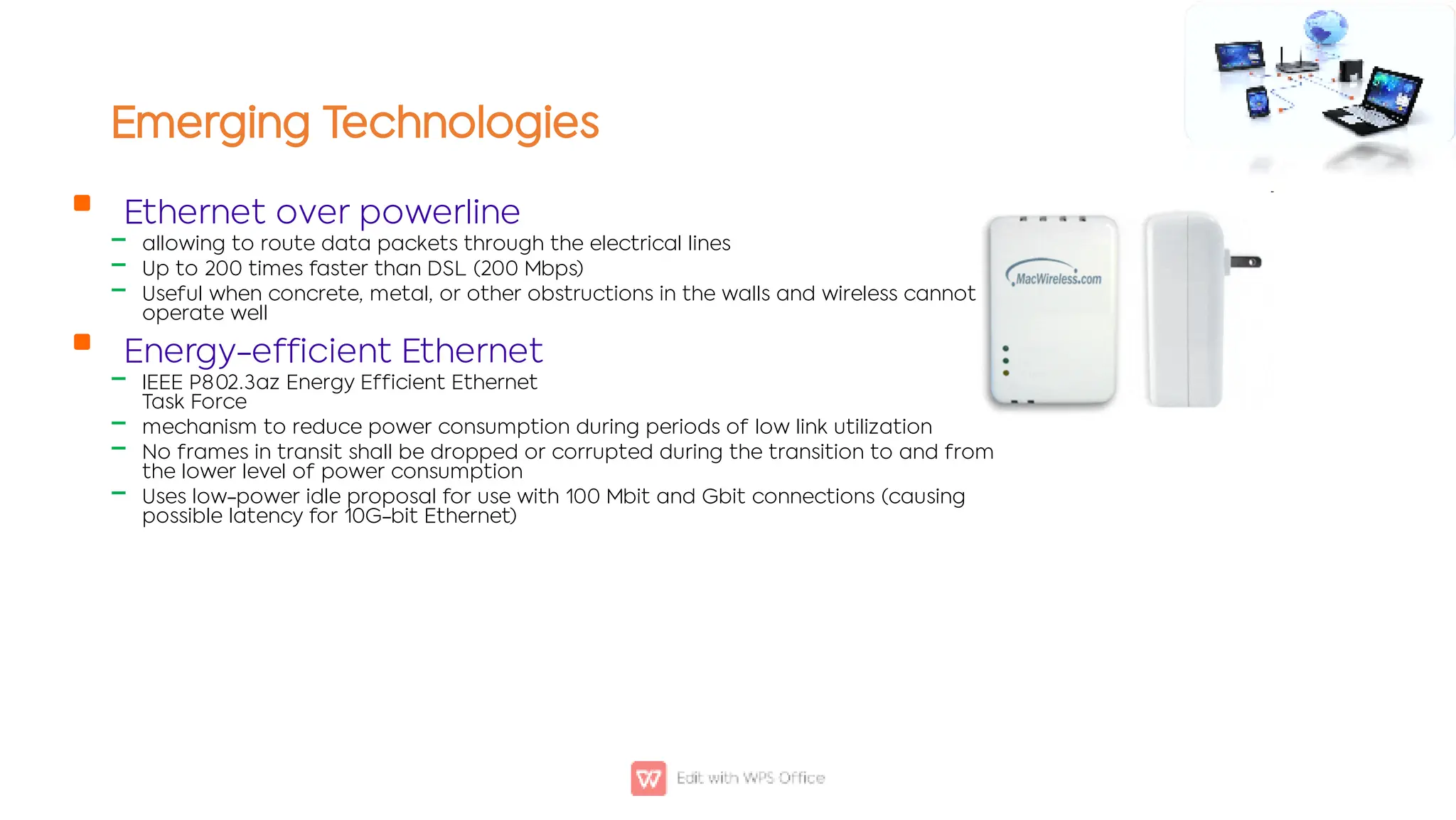 Emerging Technologies

‒
‒
‒

‒
‒
‒
‒
Ethernet over powerline
allowing to route data packets through the electrical lines
Up to 200 times faster than DSL (200 Mbps)
Useful when concrete, metal, or other obstructions in the walls and wireless cannot
operate well
Energy-efficient Ethernet
IEEE P802.3az Energy Efficient Ethernet
Task Force
mechanism to reduce power consumption during periods of low link utilization
No frames in transit shall be dropped or corrupted during the transition to and from
the lower level of power consumption
Uses low-power idle proposal for use with 100 Mbit and Gbit connections (causing
possible latency for 10G-bit Ethernet)
 