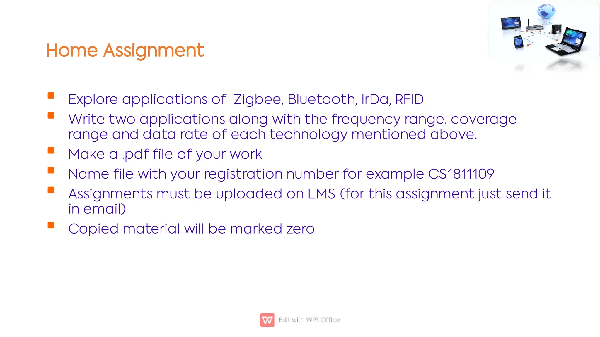 Home Assignment






Explore applications of Zigbee, Bluetooth, IrDa, RFID
Write two applications along with the frequency range, coverage
range and data rate of each technology mentioned above.
Make a .pdf file of your work
Name file with your registration number for example CS1811109
Assignments must be uploaded on LMS (for this assignment just send it
in email)
Copied material will be marked zero
 