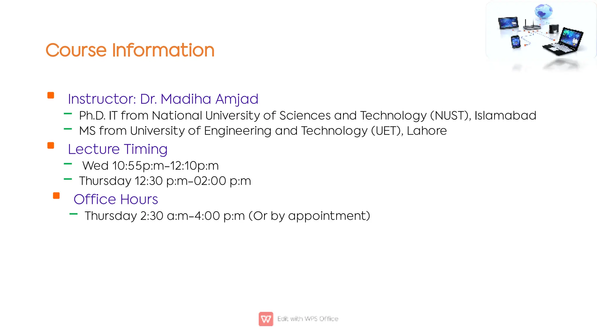 Course Information

‒
‒

‒
‒

‒
Instructor: Dr. Madiha Amjad
Ph.D. IT from National University of Sciences and Technology (NUST), Islamabad
MS from University of Engineering and Technology (UET), Lahore
Lecture Timing
Wed 10:55p:m-12:10p:m
Thursday 12:30 p:m-02:00 p:m
Office Hours
Thursday 2:30 a:m-4:00 p:m (Or by appointment)
 