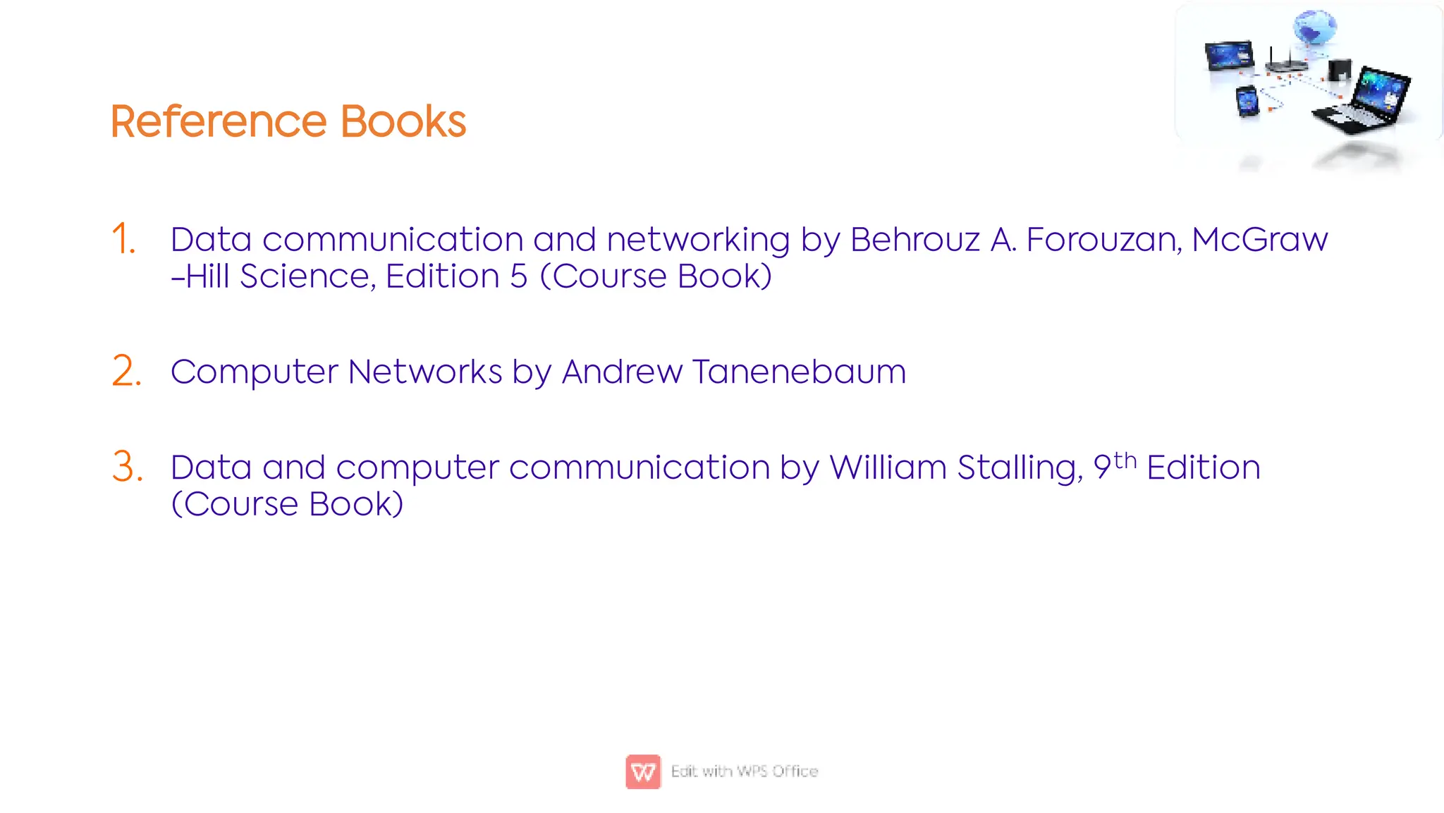 Reference Books
1.
2.
3.
Data communication and networking by Behrouz A. Forouzan, McGraw
-Hill Science, Edition 5 (Course Book)
Computer Networks by Andrew Tanenebaum
Data and computer communication by William Stalling, 9th Edition
(Course Book)
 