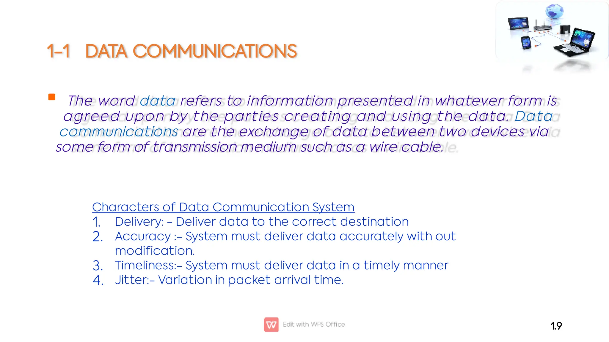 1-1 DATA COMMUNICATIONS
 The word data refers to information presented in whatever form is
agreed upon by the parties creating and using the data. Data
communications are the exchange of data between two devices via
some form of transmission medium such as a wire cable.
1.9
1.
2.
3.
4.
Characters of Data Communication System
Delivery: - Deliver data to the correct destination
Accuracy :- System must deliver data accurately with out
modification.
Timeliness:- System must deliver data in a timely manner
Jitter:- Variation in packet arrival time.
 