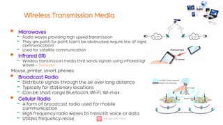 Wireless Transmission Media

‒
‒
‒

‒

‒
‒
‒

‒
‒
‒
Microwaves
Radio waves providing high speed transmission
They are point-to-point (can't be obstructed, require line of sight
communication)
Used for satellite communication
Infrared (IR)
Wireless transmission media that sends signals using infrared light-
waves - Such as?
Mouse, printer, smart phones
Broadcast Radio
Distribute signals through the air over long distance
Typically for stationary locations
Can be short range Bluetooth, Wi-Fi, Wi-max
Cellular Radio
A form of broadcast radio used for mobile
communication
High frequency radio waves to transmit voice or data
Utilizes frequency-reuse
 