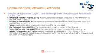 Communication Software (Protocols)

‒
‒
‒
‒
‒
‒
Examples of applications (Layer 7) take advantage of the transport (Layer 4) services of
TCP and UDP
Hypertext Transfer Protocol (HTTP): A client/server application that uses TCP for transport to
retrieve HTML pages.
Domain Name Service (DNS): A name-to-address translation application that uses both TCP
and UDP transport.
Telnet: A virtual terminal application that uses TCP for transport.
File Transport Protocol (FTP): A file transfer application that uses TCP for transport.
Trivial File Transfer Protocol (TFTP): A file transfer application that uses UDP for transport.
Border Gateway Protocol (BGP): An exterior gateway routing protocol that uses TCP for
transport. BGP is used to exchange routing information for the Internet and is the protocol used
between service providers.
 
