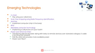 Emerging Technologies

‒


‒


‒

‒
‒
‒
m-Cash
Pay using your cell phone
Scan-free shopping using Radio frequency identification
VeriChip
Implanted computer chip in the body!
RFID
Wearable computer technology
Implanting a cell phone is in your tooth!
Power over Ethernet (PoE)
Transferring electrical power, along with data, to remote devices over standard category 5 cable
in an Ethernet network
PoE Plus (802.3at) provides more available power
Power over fiber?
 