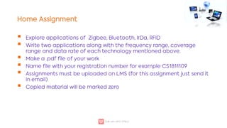 Home Assignment






Explore applications of Zigbee, Bluetooth, IrDa, RFID
Write two applications along with the frequency range, coverage
range and data rate of each technology mentioned above.
Make a .pdf file of your work
Name file with your registration number for example CS1811109
Assignments must be uploaded on LMS (for this assignment just send it
in email)
Copied material will be marked zero
 