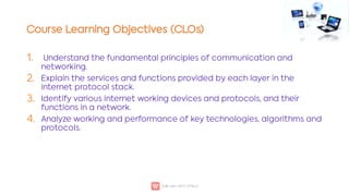 Course Learning Objectives (CLOs)
1.
2.
3.
4.
Understand the fundamental principles of communication and
networking.
Explain the services and functions provided by each layer in the
internet protocol stack.
Identify various internet working devices and protocols, and their
functions in a network.
Analyze working and performance of key technologies, algorithms and
protocols.
 