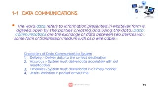 1-1 DATA COMMUNICATIONS
 The word data refers to information presented in whatever form is
agreed upon by the parties creating and using the data. Data
communications are the exchange of data between two devices via
some form of transmission medium such as a wire cable.
1.9
1.
2.
3.
4.
Characters of Data Communication System
Delivery: - Deliver data to the correct destination
Accuracy :- System must deliver data accurately with out
modification.
Timeliness:- System must deliver data in a timely manner
Jitter:- Variation in packet arrival time.
 