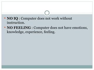 NO IQ : Computer does not work without
instruction.
 NO FEELING : Computer does not have emotions,
knowledge, experience, feeling.
 