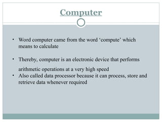 Computer
• Word computer came from the word ‘compute’ which
means to calculate
• Thereby, computer is an electronic device that performs
arithmetic operations at a very high speed
• Also called data processor because it can process, store and
retrieve data whenever required
 