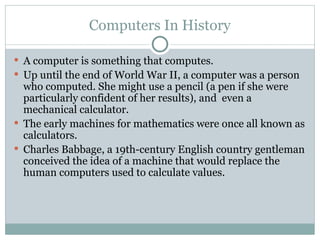 Computers In History
 A computer is something that computes.
 Up until the end of World War II, a computer was a person
who computed. She might use a pencil (a pen if she were
particularly confident of her results), and even a
mechanical calculator.
 The early machines for mathematics were once all known as
calculators.
 Charles Babbage, a 19th-century English country gentleman
conceived the idea of a machine that would replace the
human computers used to calculate values.
 