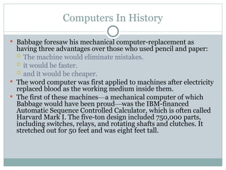Computers In History
 Babbage foresaw his mechanical computer-replacement as
having three advantages over those who used pencil and paper:
 The machine would eliminate mistakes.
 it would be faster.
 and it would be cheaper.
 The word computer was first applied to machines after electricity
replaced blood as the working medium inside them.
 The first of these machines—a mechanical computer of which
Babbage would have been proud—was the IBM-financed
Automatic Sequence Controlled Calculator, which is often called
Harvard Mark I. The five-ton design included 750,000 parts,
including switches, relays, and rotating shafts and clutches. It
stretched out for 50 feet and was eight feet tall.
 