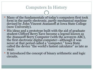 Computers In History
 Many of the fundamentals of today's computers first took
form in the partly electronic, partly mechanical machine
devised by John Vincent Atanasoff at Iowa State College
(now University).
 His ideas and a prototype built with the aid of graduate
student Clifford Berry have become a legend known as
the Atanasoff Berry Computer (with the acronym ABC),
the first electronic digital computer—although it was
never at that period called a "computer." Iowa State
called the device "the world's fastest calculator" as late as
1942.
 It introduced the concept of binary arithmetic and logic
circuits.
 