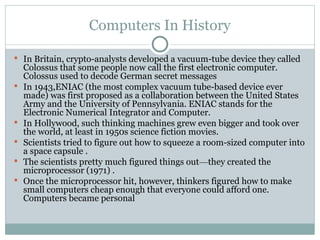 Computers In History
 In Britain, crypto-analysts developed a vacuum-tube device they called
Colossus that some people now call the first electronic computer.
Colossus used to decode German secret messages
 In 1943,ENIAC (the most complex vacuum tube-based device ever
made) was first proposed as a collaboration between the United States
Army and the University of Pennsylvania. ENIAC stands for the
Electronic Numerical Integrator and Computer.
 In Hollywood, such thinking machines grew even bigger and took over
the world, at least in 1950s science fiction movies.
 Scientists tried to figure out how to squeeze a room-sized computer into
a space capsule .
 The scientists pretty much figured things out—they created the
microprocessor (1971) .
 Once the microprocessor hit, however, thinkers figured how to make
small computers cheap enough that everyone could afford one.
Computers became personal
 