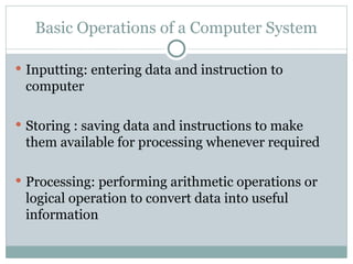 Basic Operations of a Computer System
 Inputting: entering data and instruction to
computer
 Storing : saving data and instructions to make
them available for processing whenever required
 Processing: performing arithmetic operations or
logical operation to convert data into useful
information
 