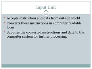 Input Unit
 Accepts instruction and data from outside world
 Converts these instructions in computer readable
form
 Supplies the converted instructions and data to the
computer system for further processing
 