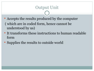 Output Unit
 Accepts the results produced by the computer
( which are in coded form, hence cannot be
understood by us)
 It transforms these instructions to human readable
form
 Supplies the results to outside world
 