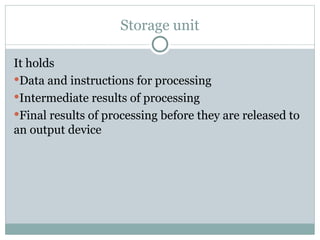 Storage unit
It holds
Data and instructions for processing
Intermediate results of processing
Final results of processing before they are released to
an output device
 