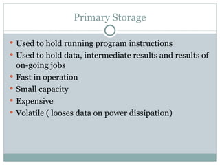 Primary Storage
 Used to hold running program instructions
 Used to hold data, intermediate results and results of
on-going jobs
 Fast in operation
 Small capacity
 Expensive
 Volatile ( looses data on power dissipation)
 