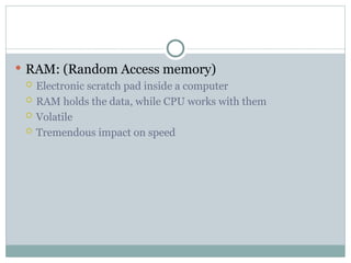  RAM: (Random Access memory)
 Electronic scratch pad inside a computer
 RAM holds the data, while CPU works with them
 Volatile
 Tremendous impact on speed
 