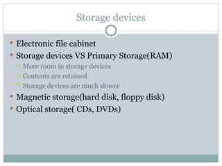 Storage devices
 Electronic file cabinet
 Storage devices VS Primary Storage(RAM)
 More room in storage devices
 Contents are retained
 Storage devices are much slower
 Magnetic storage(hard disk, floppy disk)
 Optical storage( CDs, DVDs)
 