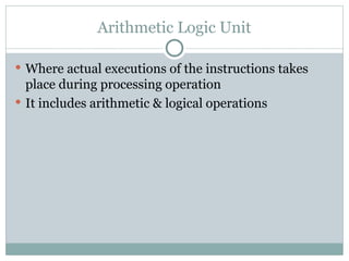 Arithmetic Logic Unit
 Where actual executions of the instructions takes
place during processing operation
 It includes arithmetic & logical operations
 