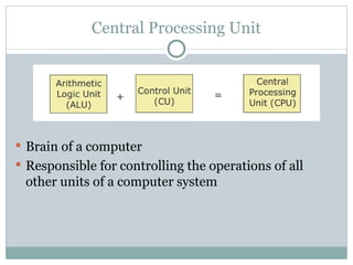Central Processing Unit
 Brain of a computer
 Responsible for controlling the operations of all
other units of a computer system
 